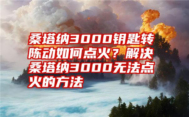 桑塔纳3000钥匙转陈动如何点火？解决桑塔纳3000无法点火的方法