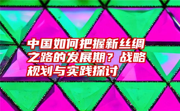 中国如何把握新丝绸之路的发展期？战略规划与实践探讨