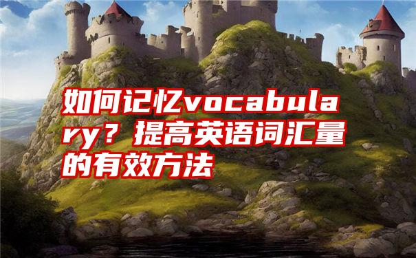 如何记忆vocabulary？提高英语词汇量的有效方法