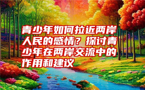 青少年如何拉近两岸人民的感情？探讨青少年在两岸交流中的作用和建议