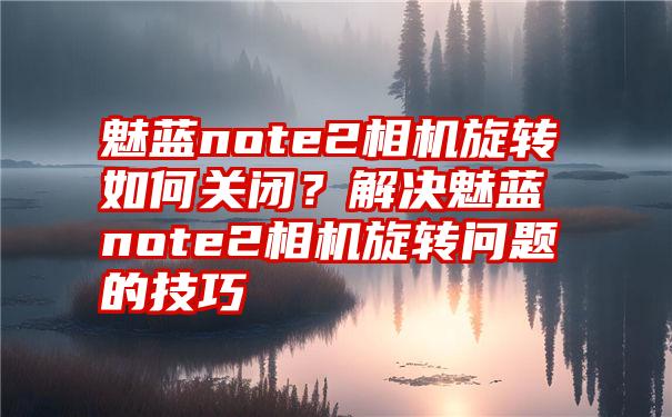 魅蓝note2相机旋转如何关闭？解决魅蓝note2相机旋转问题的技巧