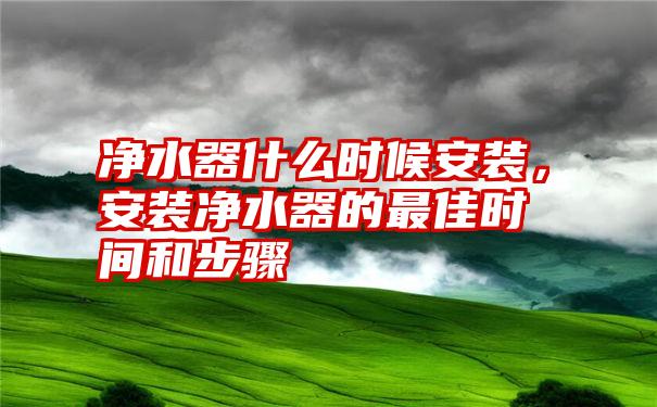 净水器什么时候安装，安装净水器的最佳时间和步骤