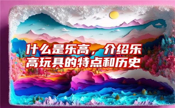 什么是乐高，介绍乐高玩具的特点和历史