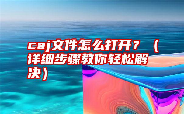 caj文件怎么打开？（详细步骤教你轻松解决）