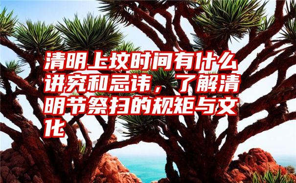 清明上坟时间有什么讲究和忌讳，了解清明节祭扫的规矩与文化