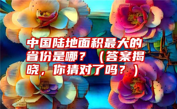 中国陆地面积最大的省份是哪？（答案揭晓，你猜对了吗？）