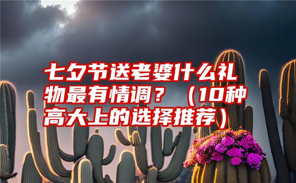 七夕节送老婆什么礼物最有情调？（10种高大上的选择推荐）