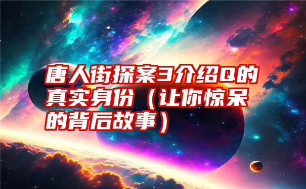 唐人街探案3介绍Q的真实身份（让你惊呆的背后故事）