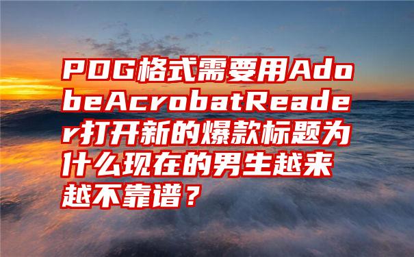 PDG格式需要用AdobeAcrobatReader打开新的爆款标题为什么现在的男生越来越不靠谱？