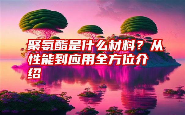 聚氨酯是什么材料？从性能到应用全方位介绍