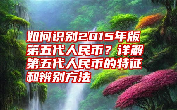 如何识别2015年版第五代人民币？详解第五代人民币的特征和辨别方法