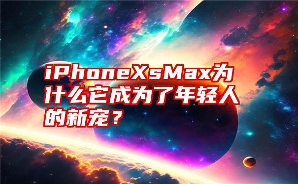 iPhoneXsMax为什么它成为了年轻人的新宠？