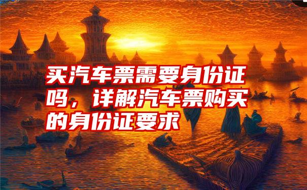 买汽车票需要身份证吗，详解汽车票购买的身份证要求