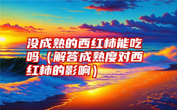 没成熟的西红柿能吃吗（解答成熟度对西红柿的影响）