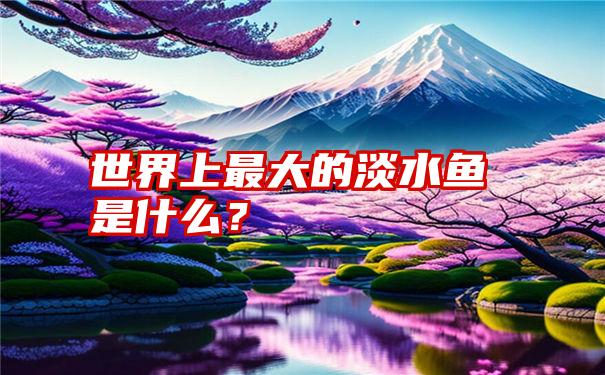 世界上最大的淡水鱼是什么？