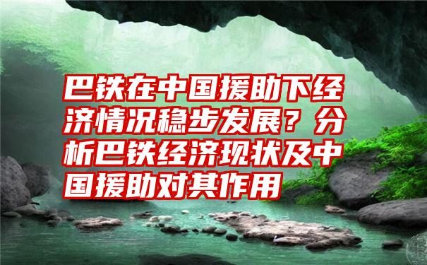 巴铁在中国援助下经济情况稳步发展？分析巴铁经济现状及中国援助对其作用