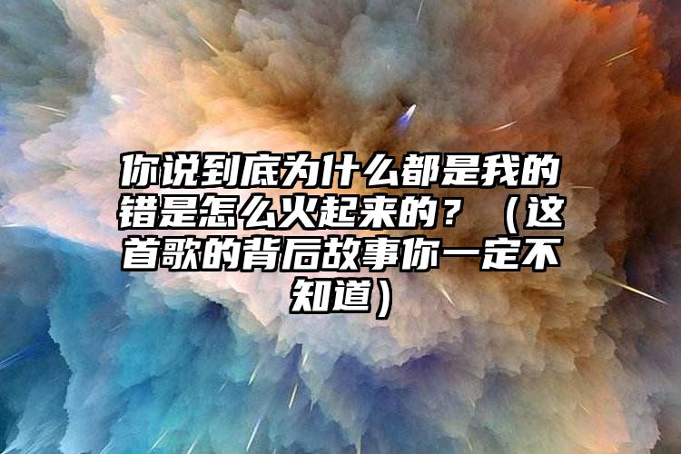 你说到底为什么都是我的错是怎么火起来的？（这首歌的背后故事你一定不知道）