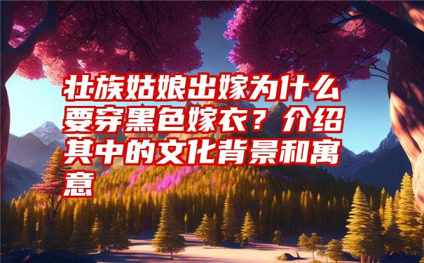 壮族姑娘出嫁为什么要穿黑色嫁衣？介绍其中的文化背景和寓意