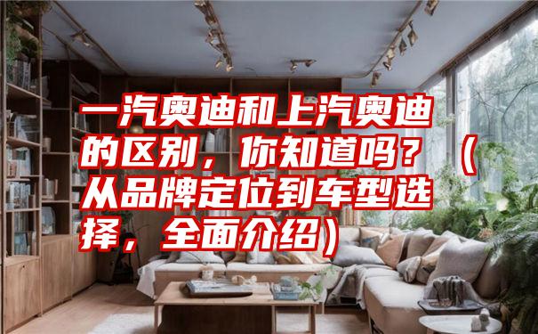 一汽奥迪和上汽奥迪的区别，你知道吗？（从品牌定位到车型选择，全面介绍）