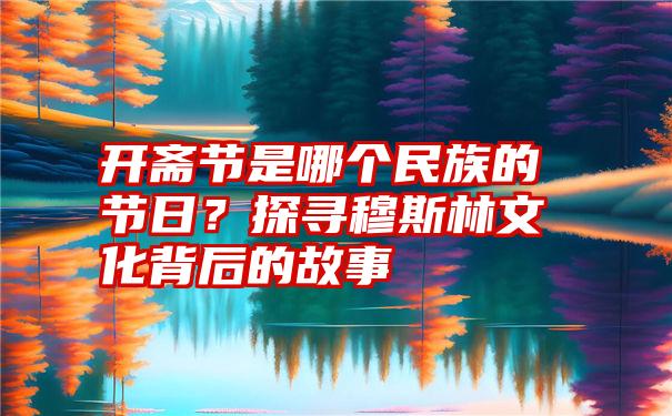 开斋节是哪个民族的节日？探寻穆斯林文化背后的故事