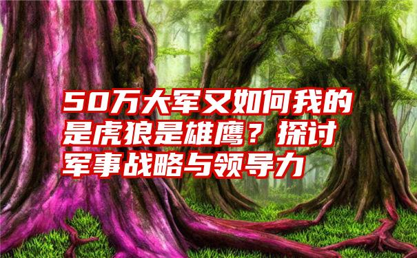 50万大军又如何我的是虎狼是雄鹰？探讨军事战略与领导力