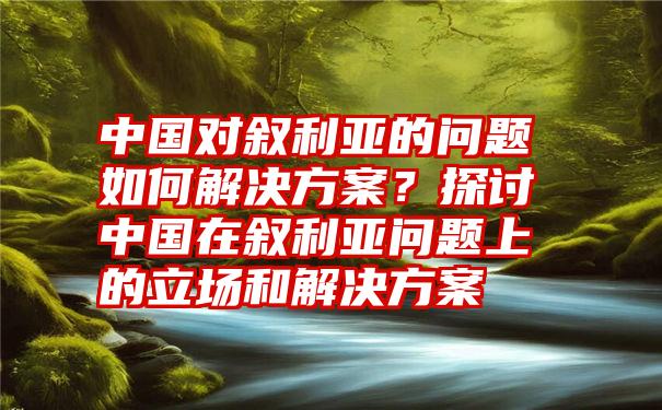 中国对叙利亚的问题如何解决方案？探讨中国在叙利亚问题上的立场和解决方案