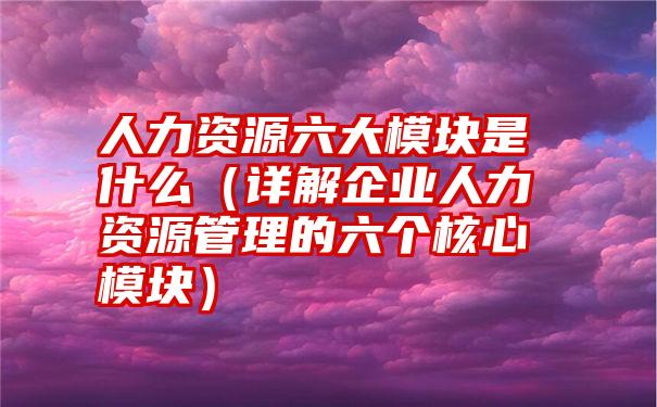 人力资源六大模块是什么（详解企业人力资源管理的六个核心模块）