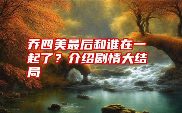 乔四美最后和谁在一起了？介绍剧情大结局