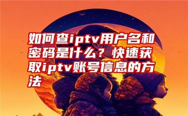 如何查iptv用户名和密码是什么？快速获取iptv账号信息的方法