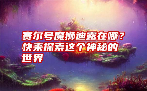 赛尔号魔狮迪露在哪？快来探索这个神秘的世界