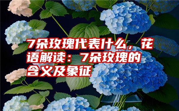 7朵玫瑰代表什么，花语解读：7朵玫瑰的含义及象征