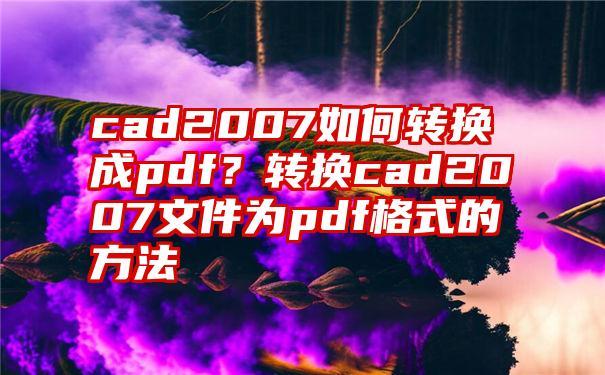 cad2007如何转换成pdf？转换cad2007文件为pdf格式的方法