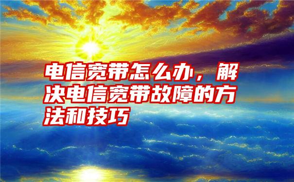 电信宽带怎么办，解决电信宽带故障的方法和技巧