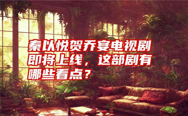 秦以悦贺乔宴电视剧即将上线，这部剧有哪些看点？