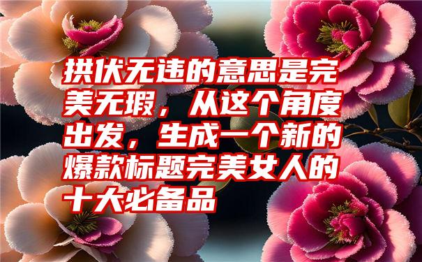 拱伏无违的意思是完美无瑕，从这个角度出发，生成一个新的爆款标题完美女人的十大必备品