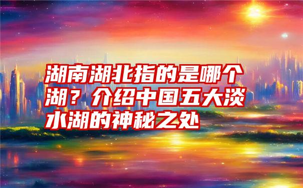 湖南湖北指的是哪个湖？介绍中国五大淡水湖的神秘之处