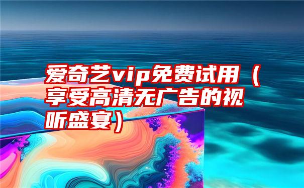 爱奇艺vip免费试用（享受高清无广告的视听盛宴）