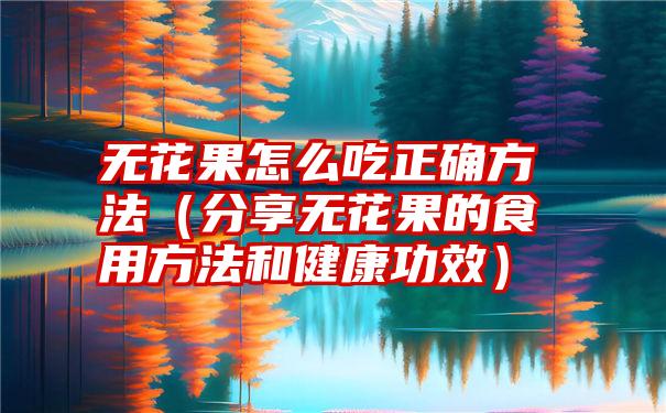 无花果怎么吃正确方法（分享无花果的食用方法和健康功效）