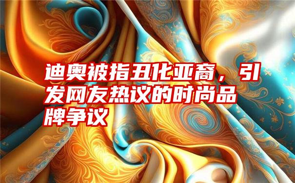 迪奥被指丑化亚裔，引发网友热议的时尚品牌争议