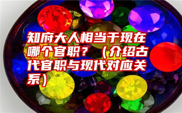 知府大人相当于现在哪个官职？（介绍古代官职与现代对应关系）