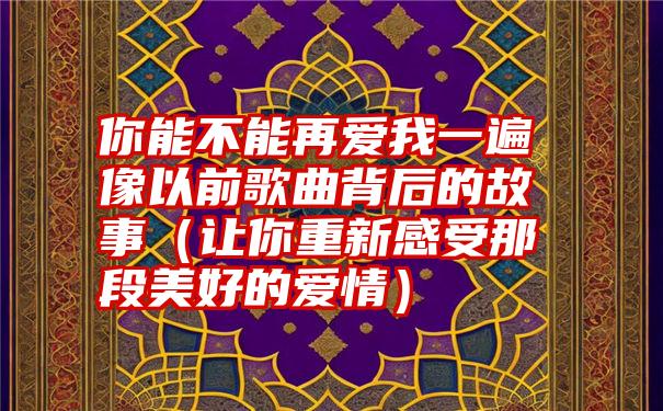 你能不能再爱我一遍像以前歌曲背后的故事（让你重新感受那段美好的爱情）