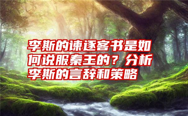 李斯的谏逐客书是如何说服秦王的？分析李斯的言辞和策略