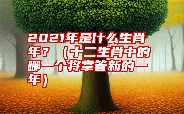 2021年是什么生肖年？（十二生肖中的哪一个将掌管新的一年）