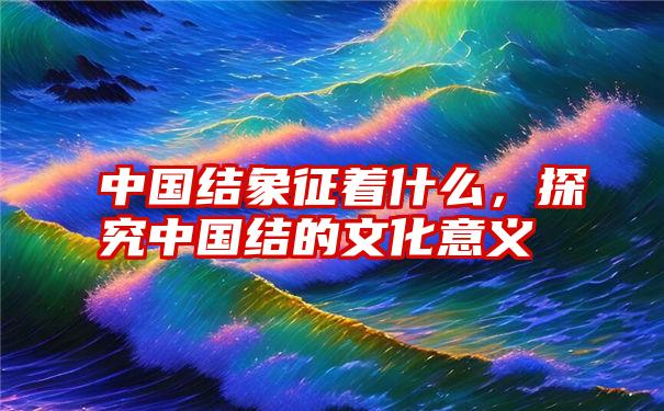 中国结象征着什么，探究中国结的文化意义