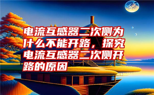 电流互感器二次侧为什么不能开路，探究电流互感器二次侧开路的原因