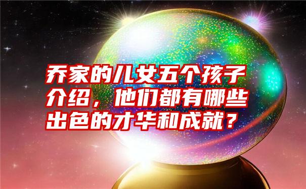 乔家的儿女五个孩子介绍，他们都有哪些出色的才华和成就？