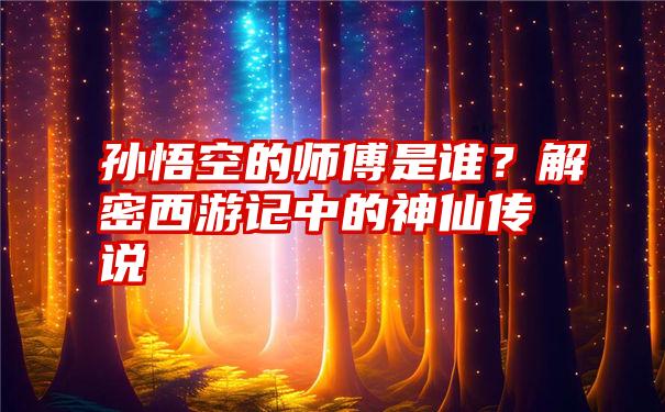 孙悟空的师傅是谁？解密西游记中的神仙传说