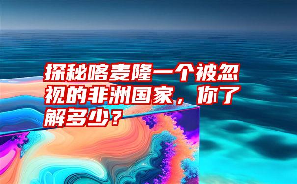 探秘喀麦隆一个被忽视的非洲国家，你了解多少？