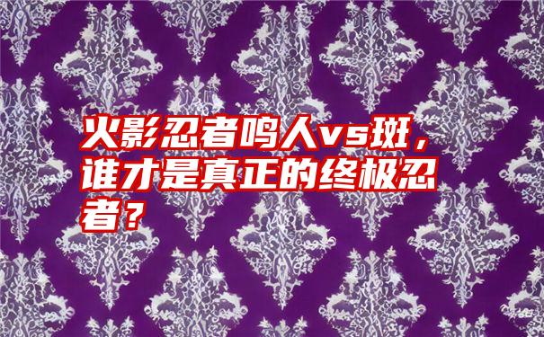 火影忍者鸣人vs斑，谁才是真正的终极忍者？