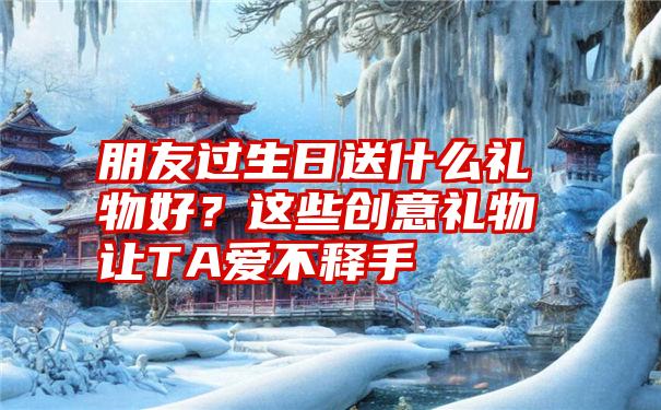 朋友过生日送什么礼物好？这些创意礼物让TA爱不释手